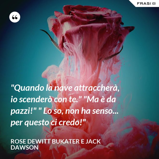 "Quando la nave attraccherà, io scenderò con te." "Ma è da pazzi!" " Lo so, non ha senso... per questo ci credo!" - Rose Dewitt Bukater e Jack Dawson