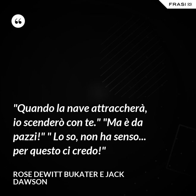 "Quando la nave attraccherà, io scenderò con te." "Ma è da pazzi!" " Lo so, non ha senso... per questo ci credo!" - Rose Dewitt Bukater e Jack Dawson