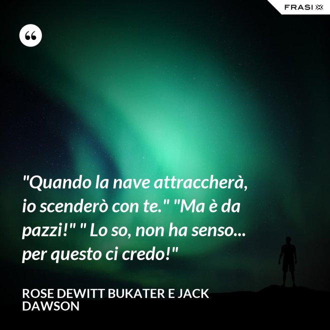 "Quando la nave attraccherà, io scenderò con te." "Ma è da pazzi!" " Lo so, non ha senso... per questo ci credo!" - Rose Dewitt Bukater e Jack Dawson