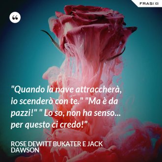 "Quando la nave attraccherà, io scenderò con te." "Ma è da pazzi!" " Lo so, non ha senso... per questo ci credo!" - Rose Dewitt Bukater e Jack Dawson