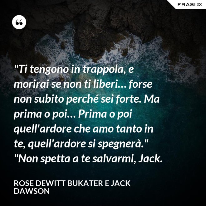 "Ti tengono in trappola, e morirai se non ti liberi… forse non subito perché sei forte. Ma prima o poi… Prima o poi quell'ardore che amo tanto in te, quell'ardore si spegnerà." "Non spetta a te salvarmi, Jack. - Rose Dewitt Bukater e Jack Dawson