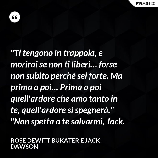 "Ti tengono in trappola, e morirai se non ti liberi… forse non subito perché sei forte. Ma prima o poi… Prima o poi quell'ardore che amo tanto in te, quell'ardore si spegnerà." "Non spetta a te salvarmi, Jack. - Rose Dewitt Bukater e Jack Dawson