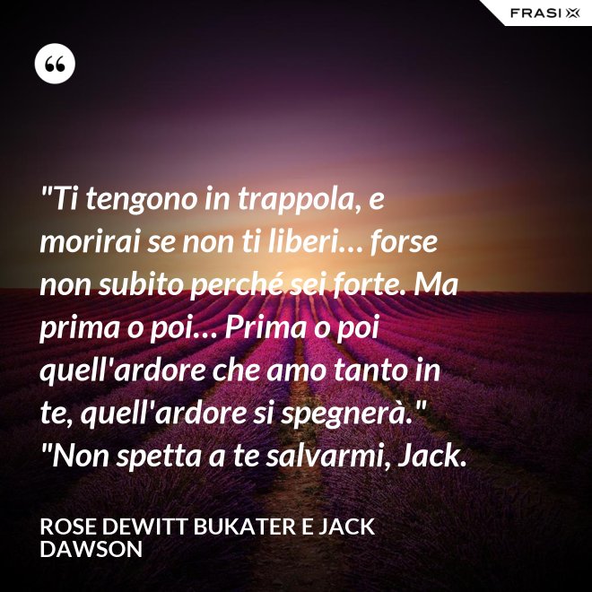 "Ti tengono in trappola, e morirai se non ti liberi… forse non subito perché sei forte. Ma prima o poi… Prima o poi quell'ardore che amo tanto in te, quell'ardore si spegnerà." "Non spetta a te salvarmi, Jack. - Rose Dewitt Bukater e Jack Dawson