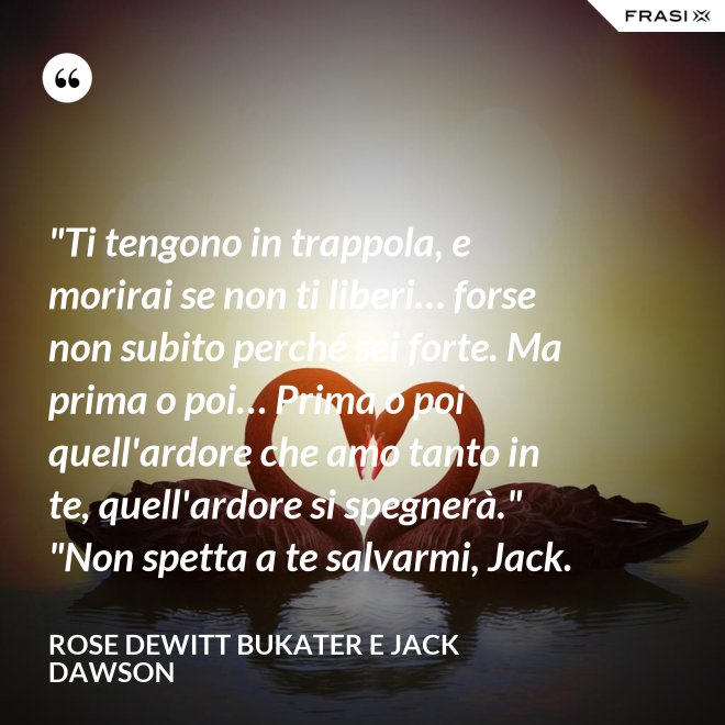 "Ti tengono in trappola, e morirai se non ti liberi… forse non subito perché sei forte. Ma prima o poi… Prima o poi quell'ardore che amo tanto in te, quell'ardore si spegnerà." "Non spetta a te salvarmi, Jack. - Rose Dewitt Bukater e Jack Dawson