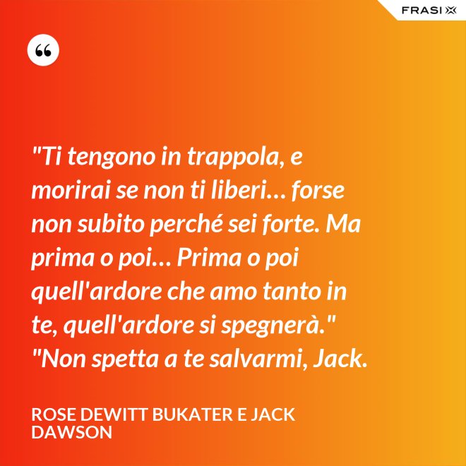 "Ti tengono in trappola, e morirai se non ti liberi… forse non subito perché sei forte. Ma prima o poi… Prima o poi quell'ardore che amo tanto in te, quell'ardore si spegnerà." "Non spetta a te salvarmi, Jack. - Rose Dewitt Bukater e Jack Dawson