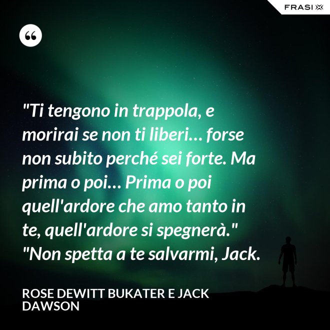 "Ti tengono in trappola, e morirai se non ti liberi… forse non subito perché sei forte. Ma prima o poi… Prima o poi quell'ardore che amo tanto in te, quell'ardore si spegnerà." "Non spetta a te salvarmi, Jack. - Rose Dewitt Bukater e Jack Dawson