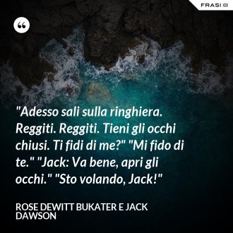 "Adesso sali sulla ringhiera. Reggiti. Reggiti. Tieni gli occhi chiusi. Ti fidi di me?" "Mi fido di te." "Jack: Va bene, apri gli occhi." "Sto volando, Jack!" - Rose Dewitt Bukater e Jack Dawson