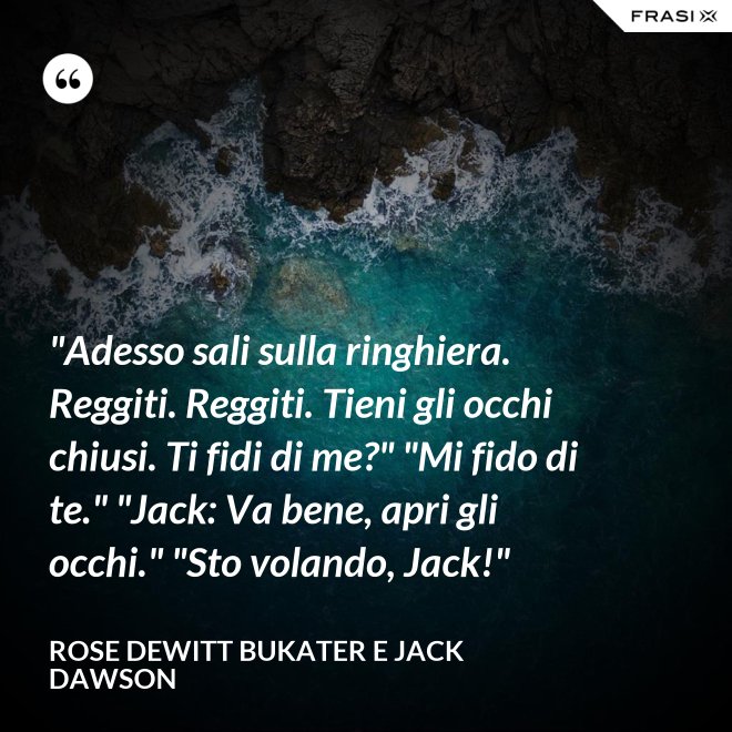 "Adesso sali sulla ringhiera. Reggiti. Reggiti. Tieni gli occhi chiusi. Ti fidi di me?" "Mi fido di te." "Jack: Va bene, apri gli occhi." "Sto volando, Jack!" - Rose Dewitt Bukater e Jack Dawson