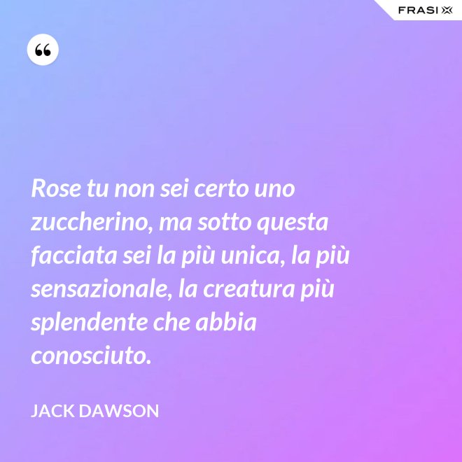 Rose tu non sei certo uno zuccherino, ma sotto questa facciata sei la più unica, la più sensazionale, la creatura più splendente che abbia conosciuto. - Jack Dawson