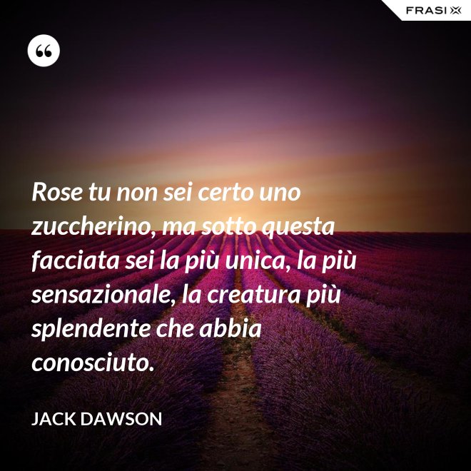 Rose tu non sei certo uno zuccherino, ma sotto questa facciata sei la più unica, la più sensazionale, la creatura più splendente che abbia conosciuto. - Jack Dawson
