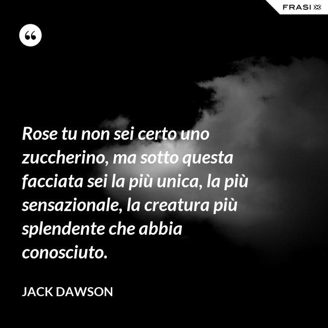 Rose tu non sei certo uno zuccherino, ma sotto questa facciata sei la più unica, la più sensazionale, la creatura più splendente che abbia conosciuto. - Jack Dawson