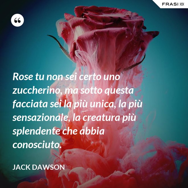 Rose tu non sei certo uno zuccherino, ma sotto questa facciata sei la più unica, la più sensazionale, la creatura più splendente che abbia conosciuto. - Jack Dawson