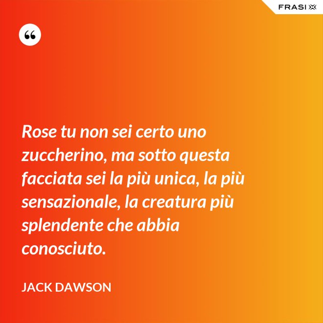 Rose tu non sei certo uno zuccherino, ma sotto questa facciata sei la più unica, la più sensazionale, la creatura più splendente che abbia conosciuto. - Jack Dawson