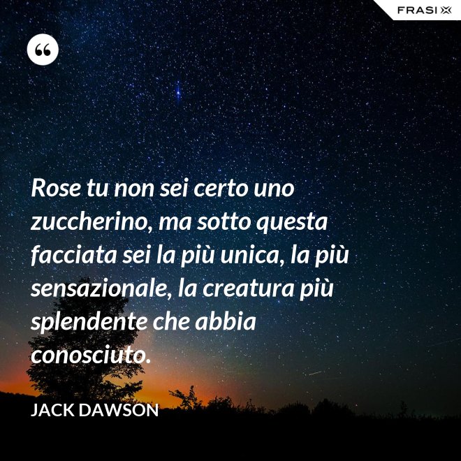 Rose tu non sei certo uno zuccherino, ma sotto questa facciata sei la più unica, la più sensazionale, la creatura più splendente che abbia conosciuto. - Jack Dawson