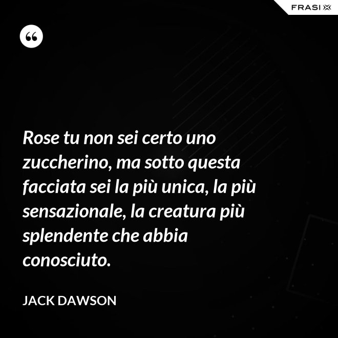 Rose tu non sei certo uno zuccherino, ma sotto questa facciata sei la più unica, la più sensazionale, la creatura più splendente che abbia conosciuto. - Jack Dawson