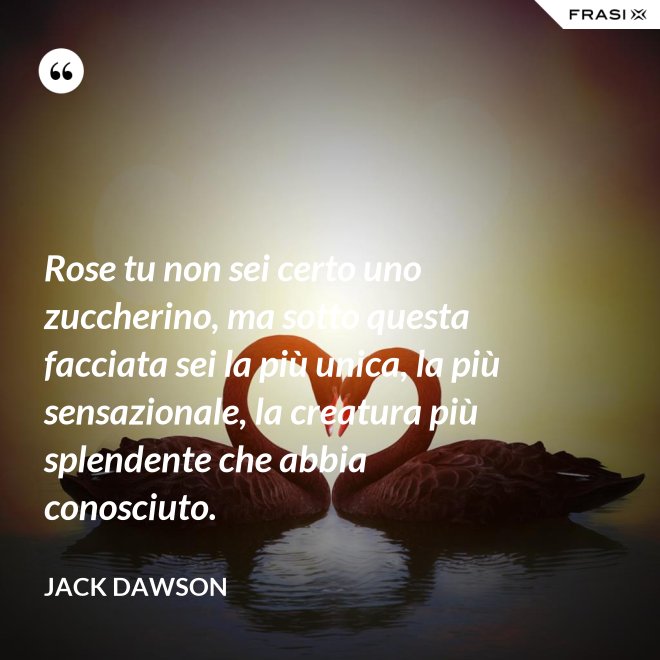 Rose tu non sei certo uno zuccherino, ma sotto questa facciata sei la più unica, la più sensazionale, la creatura più splendente che abbia conosciuto. - Jack Dawson