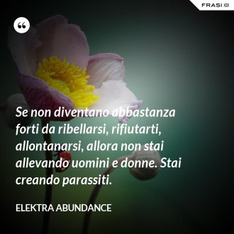 Se non diventano abbastanza forti da ribellarsi, rifiutarti, allontanarsi, allora non stai allevando uomini e donne. Stai creando parassiti. - Elektra Abundance