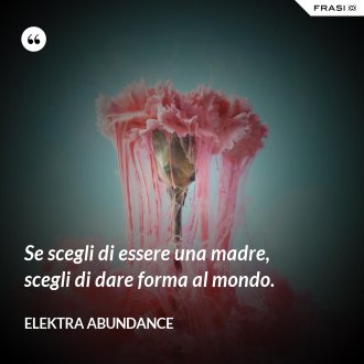 Se scegli di essere una madre, scegli di dare forma al mondo. - Elektra Abundance