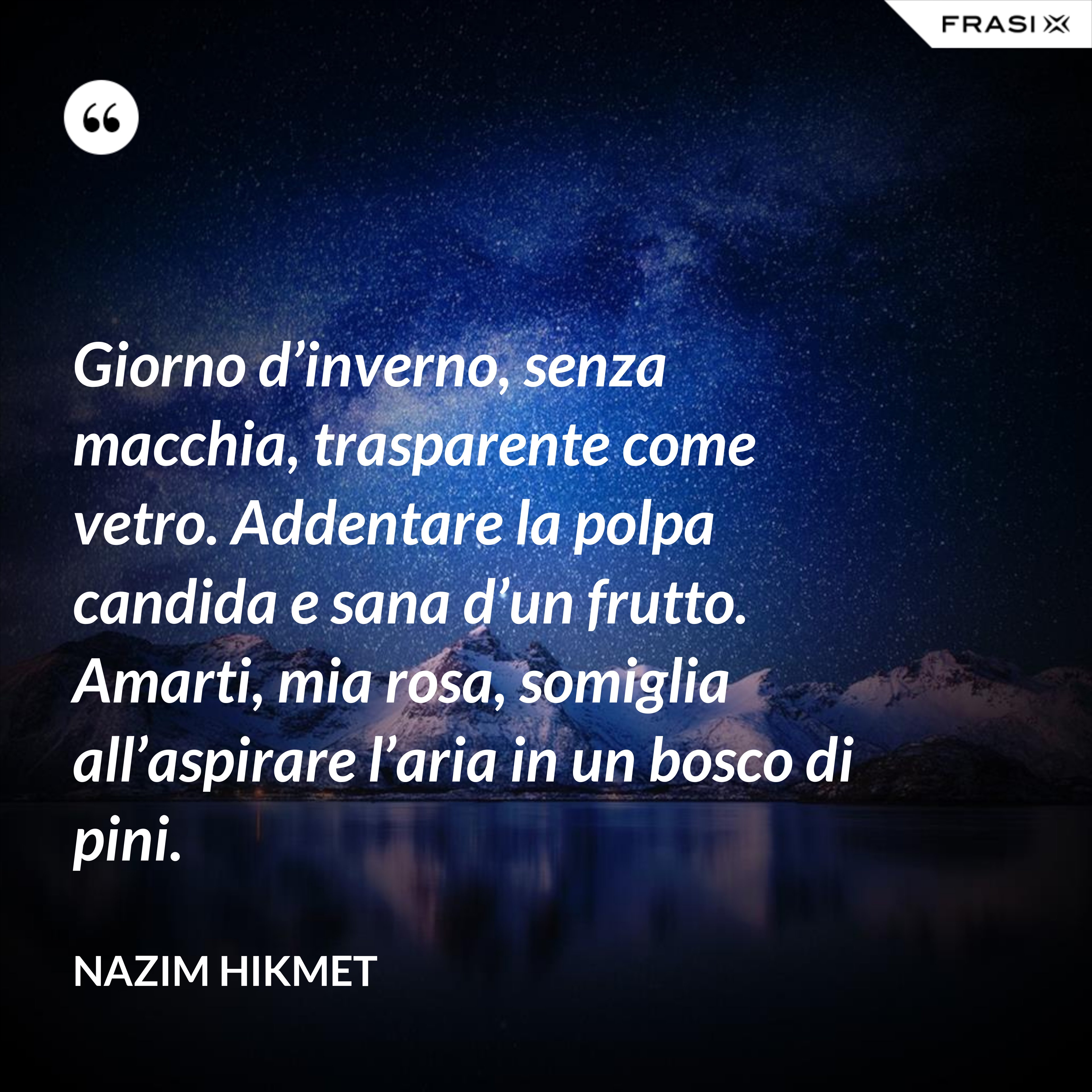 Giorno d’inverno, senza macchia, trasparente come vetro. Addentare la polpa candida e sana d’un frutto. Amarti, mia rosa, somiglia all’aspirare l’aria in un bosco di pini. - Nazim Hikmet