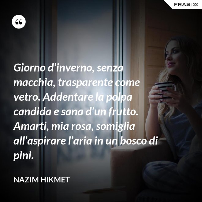 Giorno d’inverno, senza macchia, trasparente come vetro. Addentare la polpa candida e sana d’un frutto. Amarti, mia rosa, somiglia all’aspirare l’aria in un bosco di pini. - Nazim Hikmet