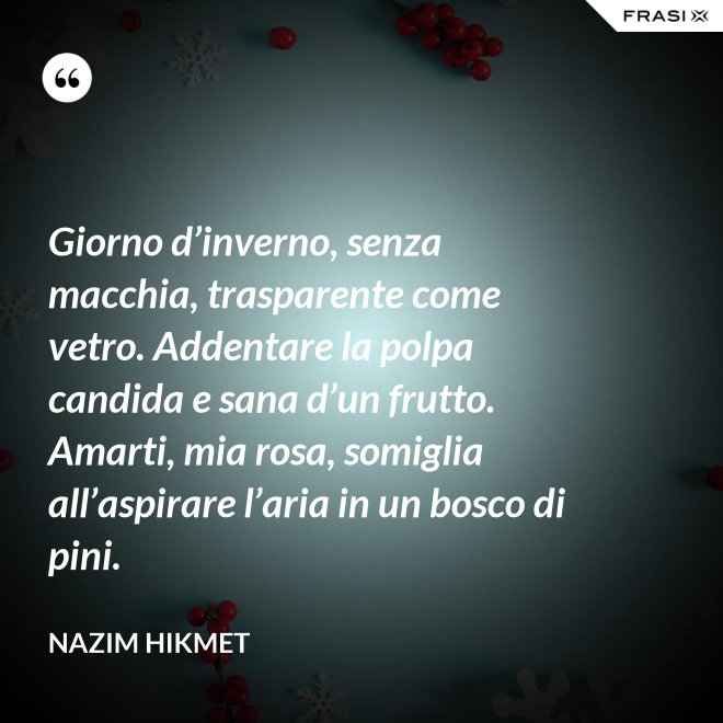 Giorno d’inverno, senza macchia, trasparente come vetro. Addentare la polpa candida e sana d’un frutto. Amarti, mia rosa, somiglia all’aspirare l’aria in un bosco di pini. - Nazim Hikmet