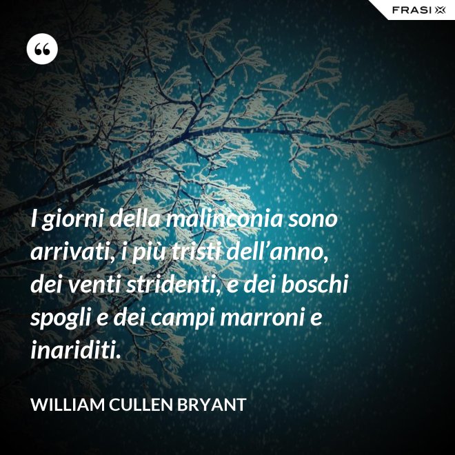 I giorni della malinconia sono arrivati, i più tristi dell’anno, dei venti stridenti, e dei boschi spogli e dei campi marroni e inariditi. - William Cullen Bryant