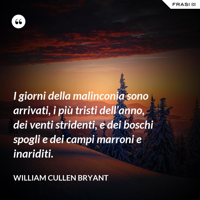 I giorni della malinconia sono arrivati, i più tristi dell’anno, dei venti stridenti, e dei boschi spogli e dei campi marroni e inariditi. - William Cullen Bryant