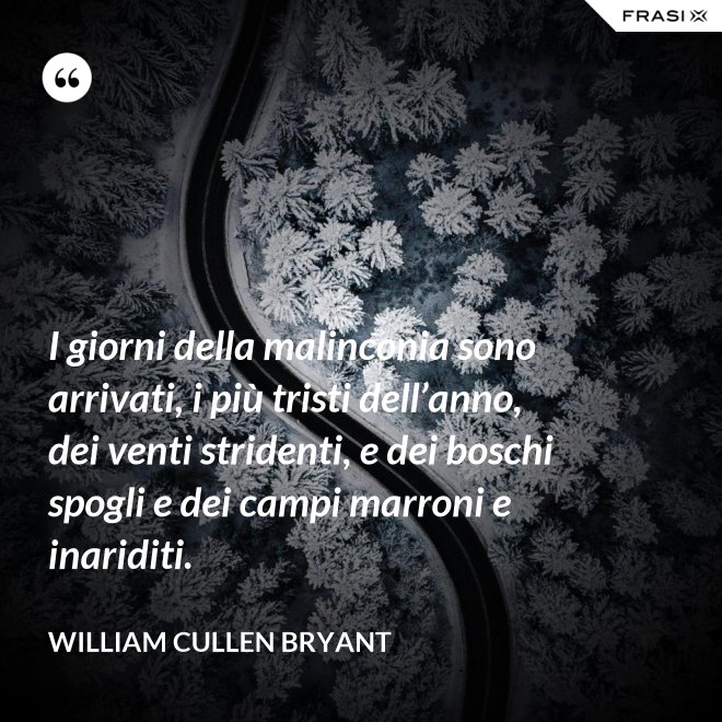 I giorni della malinconia sono arrivati, i più tristi dell’anno, dei venti stridenti, e dei boschi spogli e dei campi marroni e inariditi. - William Cullen Bryant