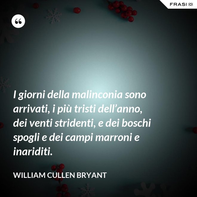 I giorni della malinconia sono arrivati, i più tristi dell’anno, dei venti stridenti, e dei boschi spogli e dei campi marroni e inariditi. - William Cullen Bryant
