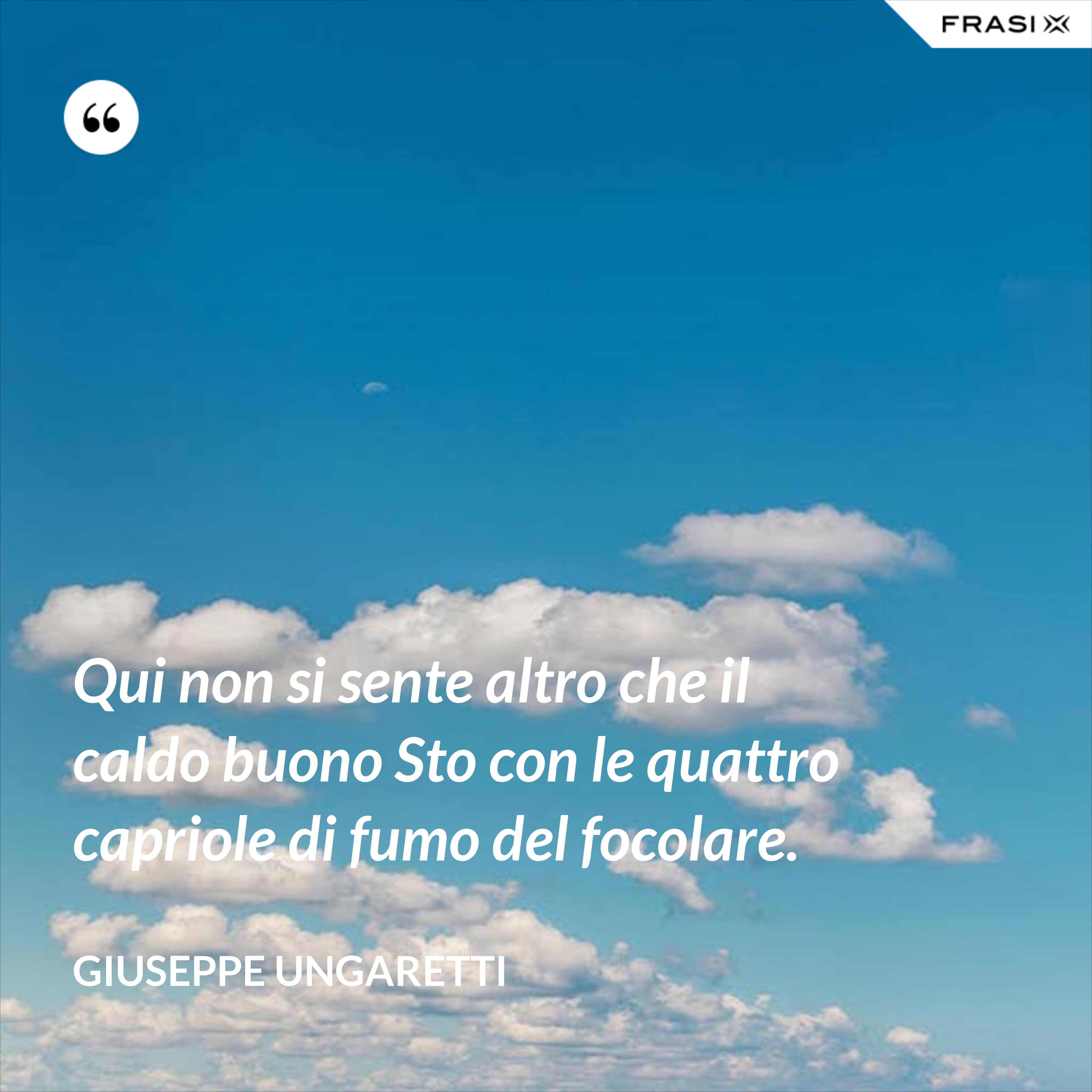 Qui non si sente altro che il caldo buono Sto con le quattro capriole di fumo del focolare. - Giuseppe Ungaretti
