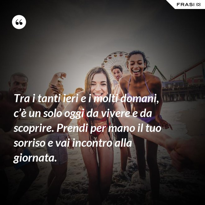 Tra i tanti ieri e i molti domani, c’è un solo oggi da vivere e da scoprire. Prendi per mano il tuo sorriso e vai incontro alla giornata. - Anonimo