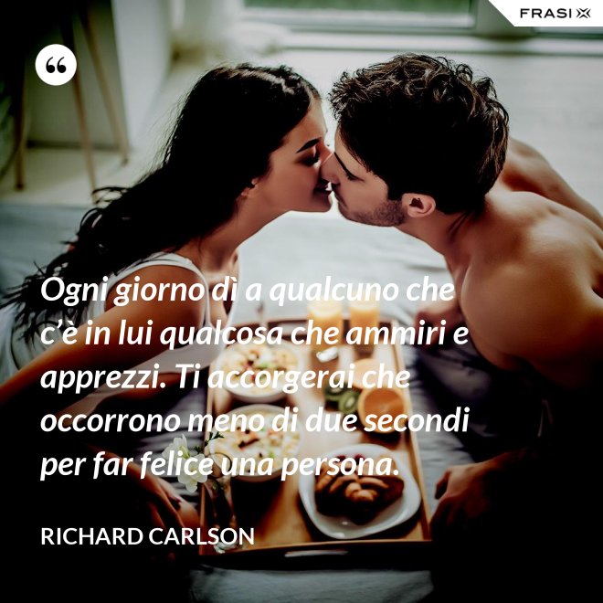 Ogni giorno dì a qualcuno che c’è in lui qualcosa che ammiri e apprezzi. Ti accorgerai che occorrono meno di due secondi per far felice una persona. - Richard Carlson