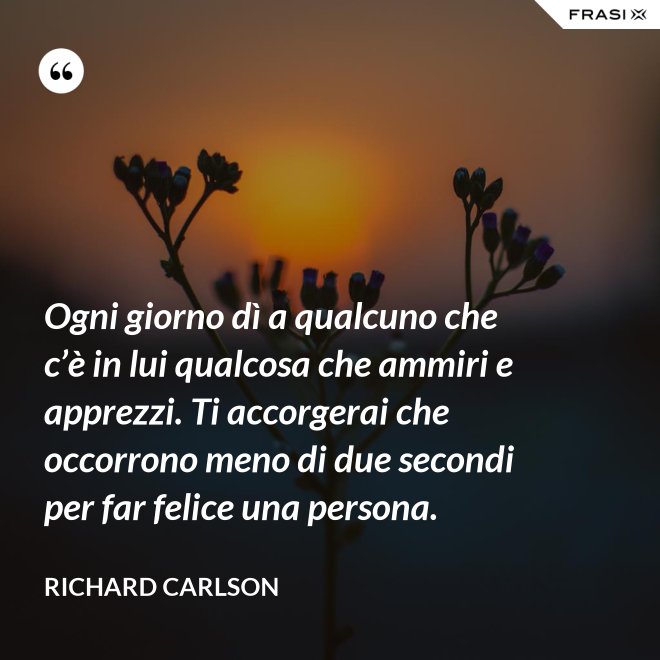 Ogni giorno dì a qualcuno che c’è in lui qualcosa che ammiri e apprezzi. Ti accorgerai che occorrono meno di due secondi per far felice una persona. - Richard Carlson