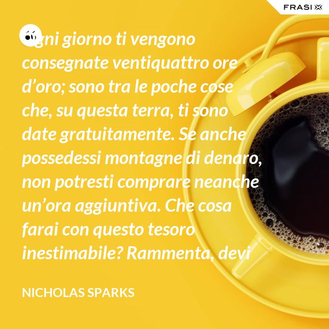 Ogni giorno ti vengono consegnate ventiquattro ore d’oro; sono tra le poche cose che, su questa terra, ti sono date gratuitamente. Se anche possedessi montagne di denaro, non potresti comprare neanche un’ora aggiuntiva. Che cosa farai con questo tesoro inestimabile? Rammenta, devi usarle, poiché ti vengono concesse una sola volta. E, se le sprechi, non potrai recuperarle. - Nicholas Sparks