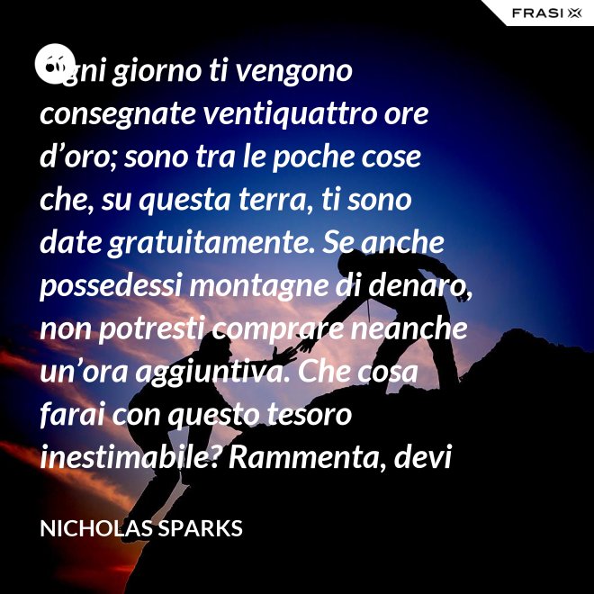 Ogni giorno ti vengono consegnate ventiquattro ore d’oro; sono tra le poche cose che, su questa terra, ti sono date gratuitamente. Se anche possedessi montagne di denaro, non potresti comprare neanche un’ora aggiuntiva. Che cosa farai con questo tesoro inestimabile? Rammenta, devi usarle, poiché ti vengono concesse una sola volta. E, se le sprechi, non potrai recuperarle. - Nicholas Sparks