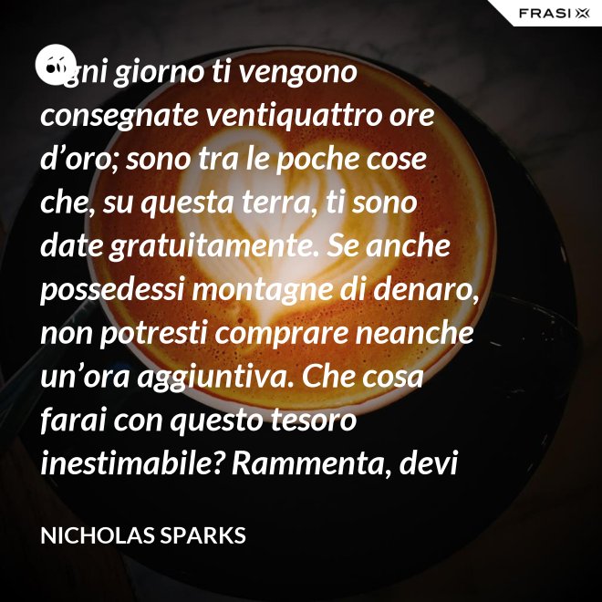 Ogni giorno ti vengono consegnate ventiquattro ore d’oro; sono tra le poche cose che, su questa terra, ti sono date gratuitamente. Se anche possedessi montagne di denaro, non potresti comprare neanche un’ora aggiuntiva. Che cosa farai con questo tesoro inestimabile? Rammenta, devi usarle, poiché ti vengono concesse una sola volta. E, se le sprechi, non potrai recuperarle. - Nicholas Sparks
