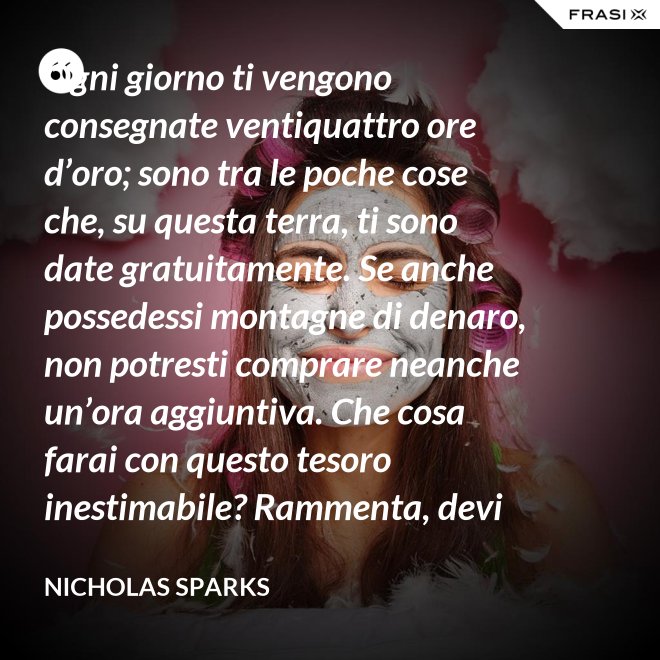 Ogni giorno ti vengono consegnate ventiquattro ore d’oro; sono tra le poche cose che, su questa terra, ti sono date gratuitamente. Se anche possedessi montagne di denaro, non potresti comprare neanche un’ora aggiuntiva. Che cosa farai con questo tesoro inestimabile? Rammenta, devi usarle, poiché ti vengono concesse una sola volta. E, se le sprechi, non potrai recuperarle. - Nicholas Sparks