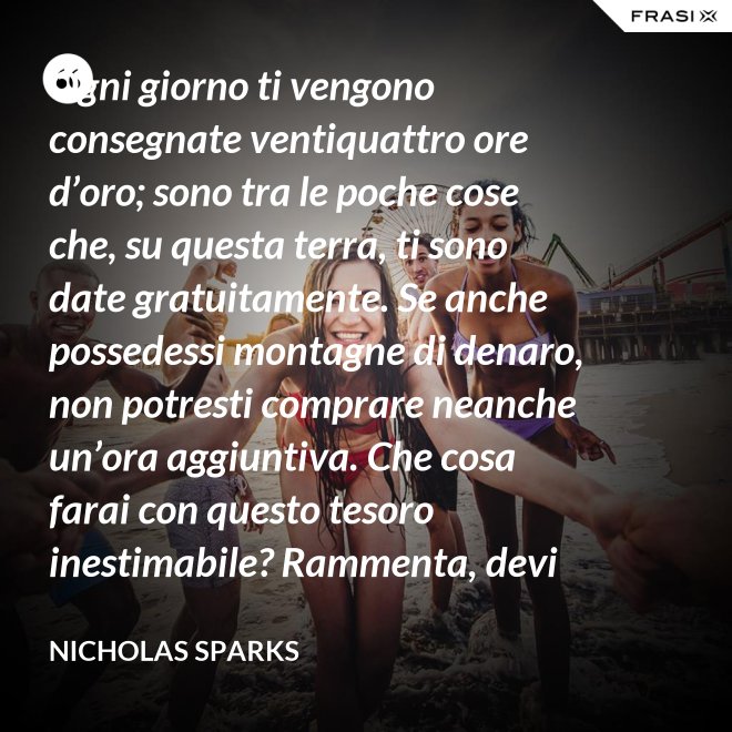 Ogni giorno ti vengono consegnate ventiquattro ore d’oro; sono tra le poche cose che, su questa terra, ti sono date gratuitamente. Se anche possedessi montagne di denaro, non potresti comprare neanche un’ora aggiuntiva. Che cosa farai con questo tesoro inestimabile? Rammenta, devi usarle, poiché ti vengono concesse una sola volta. E, se le sprechi, non potrai recuperarle. - Nicholas Sparks