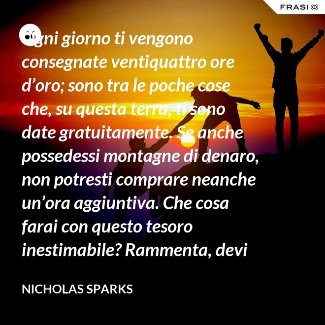 Ogni giorno ti vengono consegnate ventiquattro ore d’oro; sono tra le poche cose che, su questa terra, ti sono date gratuitamente. Se anche possedessi montagne di denaro, non potresti comprare neanche un’ora aggiuntiva. Che cosa farai con questo tesoro inestimabile? Rammenta, devi usarle, poiché ti vengono concesse una sola volta. E, se le sprechi, non potrai recuperarle. - Nicholas Sparks