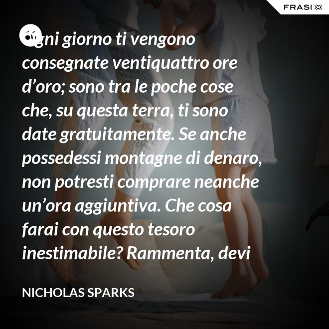 Ogni giorno ti vengono consegnate ventiquattro ore d’oro; sono tra le poche cose che, su questa terra, ti sono date gratuitamente. Se anche possedessi montagne di denaro, non potresti comprare neanche un’ora aggiuntiva. Che cosa farai con questo tesoro inestimabile? Rammenta, devi usarle, poiché ti vengono concesse una sola volta. E, se le sprechi, non potrai recuperarle. - Nicholas Sparks