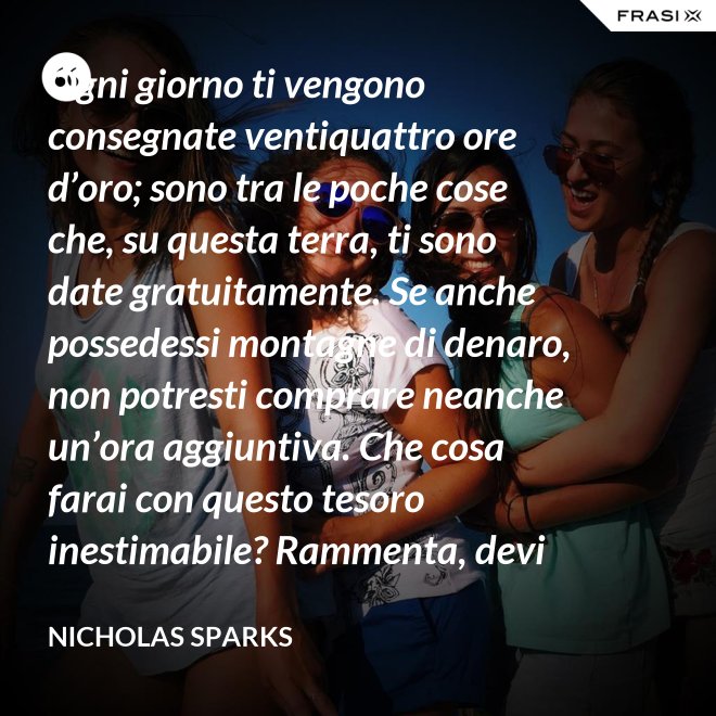 Ogni giorno ti vengono consegnate ventiquattro ore d’oro; sono tra le poche cose che, su questa terra, ti sono date gratuitamente. Se anche possedessi montagne di denaro, non potresti comprare neanche un’ora aggiuntiva. Che cosa farai con questo tesoro inestimabile? Rammenta, devi usarle, poiché ti vengono concesse una sola volta. E, se le sprechi, non potrai recuperarle. - Nicholas Sparks
