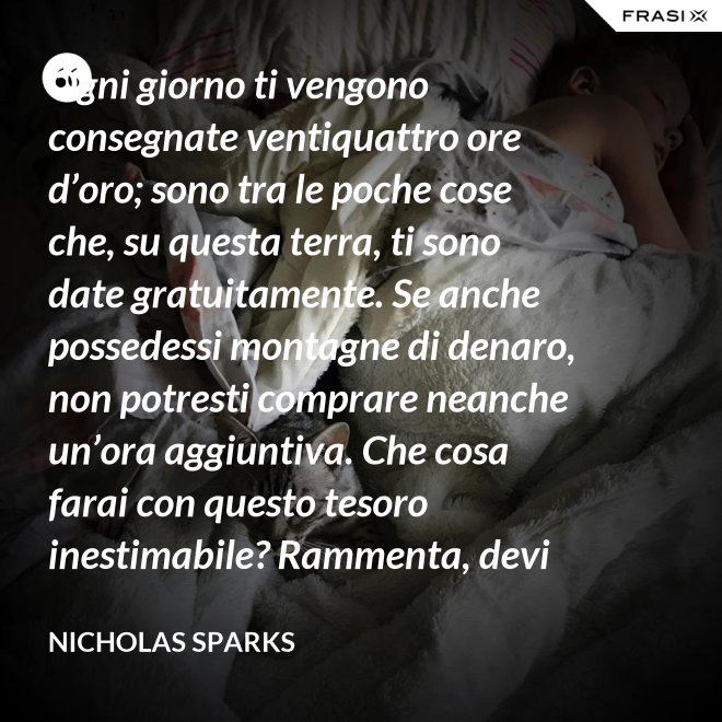 Ogni giorno ti vengono consegnate ventiquattro ore d’oro; sono tra le poche cose che, su questa terra, ti sono date gratuitamente. Se anche possedessi montagne di denaro, non potresti comprare neanche un’ora aggiuntiva. Che cosa farai con questo tesoro inestimabile? Rammenta, devi usarle, poiché ti vengono concesse una sola volta. E, se le sprechi, non potrai recuperarle. - Nicholas Sparks