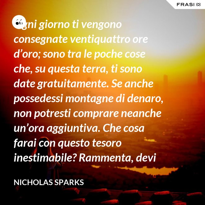 Ogni giorno ti vengono consegnate ventiquattro ore d’oro; sono tra le poche cose che, su questa terra, ti sono date gratuitamente. Se anche possedessi montagne di denaro, non potresti comprare neanche un’ora aggiuntiva. Che cosa farai con questo tesoro inestimabile? Rammenta, devi usarle, poiché ti vengono concesse una sola volta. E, se le sprechi, non potrai recuperarle. - Nicholas Sparks