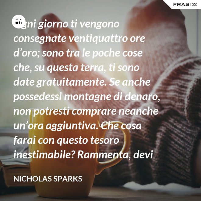Ogni giorno ti vengono consegnate ventiquattro ore d’oro; sono tra le poche cose che, su questa terra, ti sono date gratuitamente. Se anche possedessi montagne di denaro, non potresti comprare neanche un’ora aggiuntiva. Che cosa farai con questo tesoro inestimabile? Rammenta, devi usarle, poiché ti vengono concesse una sola volta. E, se le sprechi, non potrai recuperarle. - Nicholas Sparks