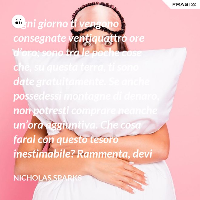 Ogni giorno ti vengono consegnate ventiquattro ore d’oro; sono tra le poche cose che, su questa terra, ti sono date gratuitamente. Se anche possedessi montagne di denaro, non potresti comprare neanche un’ora aggiuntiva. Che cosa farai con questo tesoro inestimabile? Rammenta, devi usarle, poiché ti vengono concesse una sola volta. E, se le sprechi, non potrai recuperarle. - Nicholas Sparks