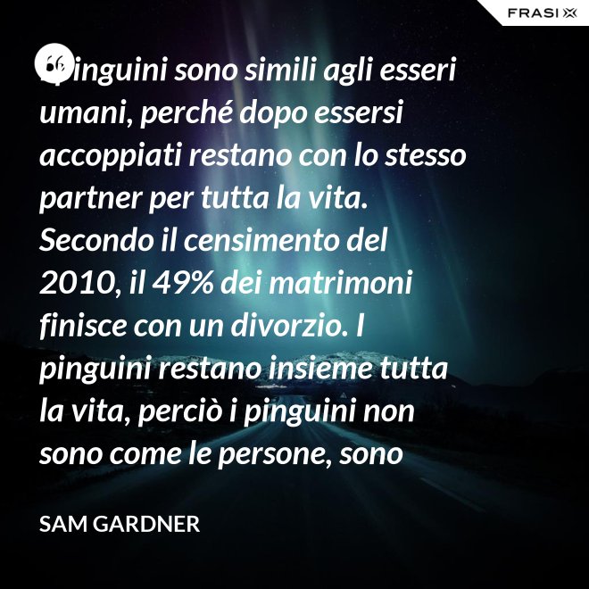 I pinguini sono simili agli esseri umani, perché dopo essersi accoppiati restano con lo stesso partner per tutta la vita. Secondo il censimento del 2010, il 49% dei matrimoni finisce con un divorzio. I pinguini restano insieme tutta la vita, perciò i pinguini non sono come le persone, sono migliori. - Sam Gardner