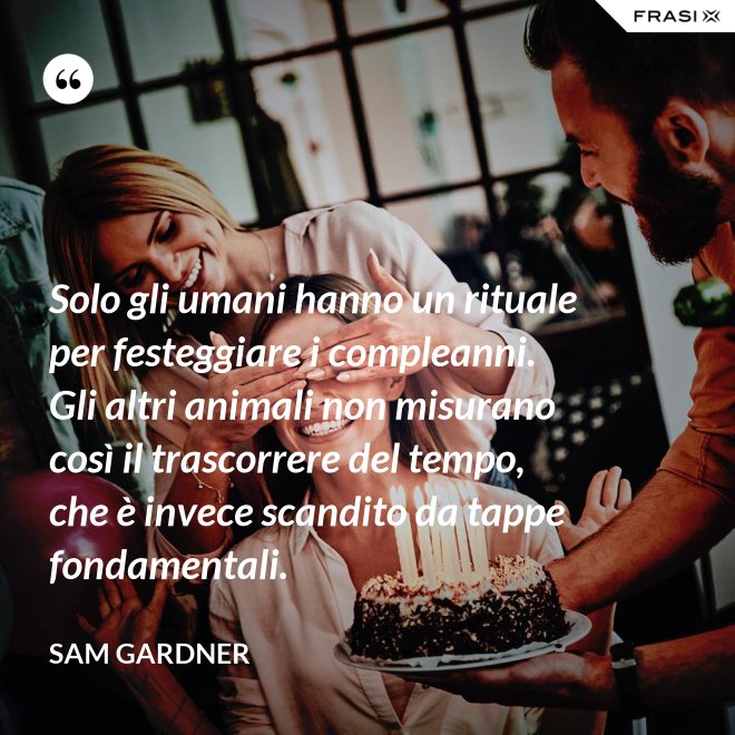Solo gli umani hanno un rituale per festeggiare i compleanni. Gli altri animali non misurano così il trascorrere del tempo, che è invece scandito da tappe fondamentali. - Sam Gardner