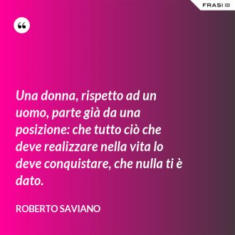 Una donna, rispetto ad un uomo, parte già da una posizione: che tutto ciò che deve realizzare nella vita lo deve conquistare, che nulla ti è dato. - Roberto Saviano