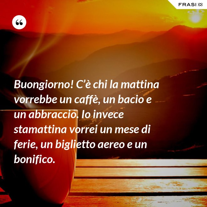 Buongiorno! C’è chi la mattina vorrebbe un caffè, un bacio e un abbraccio. Io invece stamattina vorrei un mese di ferie, un biglietto aereo e un bonifico. - Anonimo