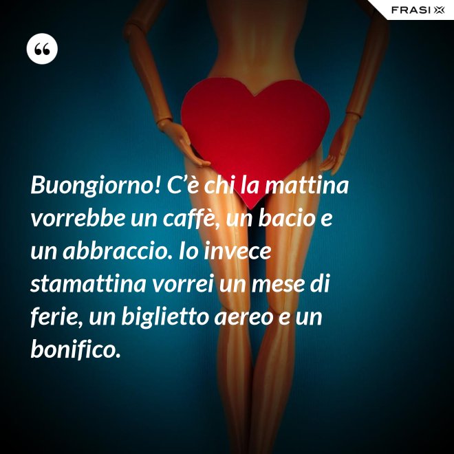 Buongiorno! C’è chi la mattina vorrebbe un caffè, un bacio e un abbraccio. Io invece stamattina vorrei un mese di ferie, un biglietto aereo e un bonifico. - Anonimo